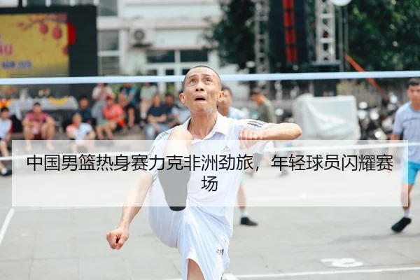 中国男篮热身赛力克非洲劲旅，年轻球员闪耀赛场