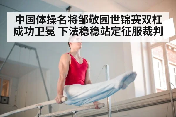中国体操名将邹敬园世锦赛双杠成功卫冕 下法稳稳站定征服裁判