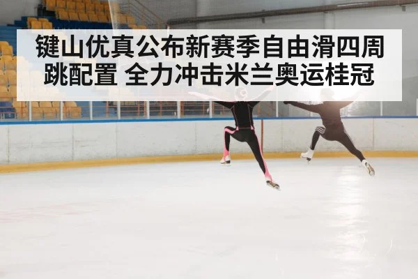 键山优真公布新赛季自由滑四周跳配置 全力冲击米兰奥运桂冠